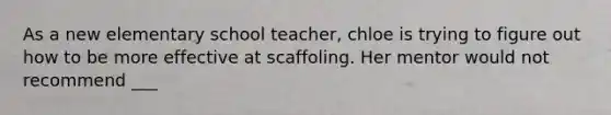 As a new elementary school teacher, chloe is trying to figure out how to be more effective at scaffoling. Her mentor would not recommend ___