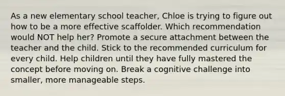 As a new elementary school teacher, Chloe is trying to figure out how to be a more effective scaffolder. Which recommendation would NOT help her? Promote a secure attachment between the teacher and the child. Stick to the recommended curriculum for every child. Help children until they have fully mastered the concept before moving on. Break a cognitive challenge into smaller, more manageable steps.