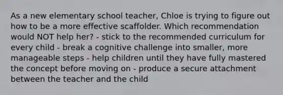 As a new elementary school teacher, Chloe is trying to figure out how to be a more effective scaffolder. Which recommendation would NOT help her? - stick to the recommended curriculum for every child - break a cognitive challenge into smaller, more manageable steps - help children until they have fully mastered the concept before moving on - produce a secure attachment between the teacher and the child