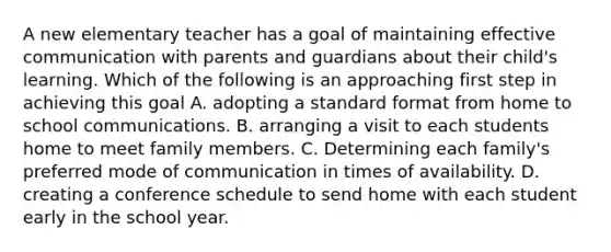 A new elementary teacher has a goal of maintaining effective communication with parents and guardians about their child's learning. Which of the following is an approaching first step in achieving this goal A. adopting a standard format from home to school communications. B. arranging a visit to each students home to meet family members. C. Determining each family's preferred mode of communication in times of availability. D. creating a conference schedule to send home with each student early in the school year.