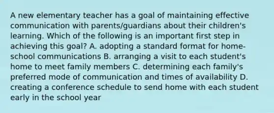 A new elementary teacher has a goal of maintaining effective communication with parents/guardians about their children's learning. Which of the following is an important first step in achieving this goal? A. adopting a standard format for home-school communications B. arranging a visit to each student's home to meet family members C. determining each family's preferred mode of communication and times of availability D. creating a conference schedule to send home with each student early in the school year