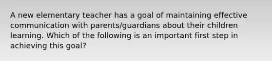 A new elementary teacher has a goal of maintaining effective communication with parents/guardians about their children learning. Which of the following is an important first step in achieving this goal?