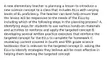 A new elementary teacher is planning a lesson to introduce a new science concept to a class that includes ELLs with varying levels of EL proficiency. The teacher can best help ensure that the lesson will be responsive to the needs of the ELLs by including which of the following steps in the planning process? A. identifying ways for students to use various hands-on materials and activities to reinforce and apply the targeted concept B. developing several written practice exercises that reinforce the targeted concept for the ELLs to complete for homework C. reviewing content covered in fourth and fifth grade science textbooks that is relevant to the targeted concept D. asking the ELLs to identify strategies they believe will be most effective in helping them learning the targeted concept