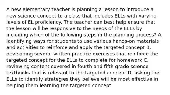 A new elementary teacher is planning a lesson to introduce a new science concept to a class that includes ELLs with varying levels of EL proficiency. The teacher can best help ensure that the lesson will be responsive to the needs of the ELLs by including which of the following steps in the planning process? A. identifying ways for students to use various hands-on materials and activities to reinforce and apply the targeted concept B. developing several written practice exercises that reinforce the targeted concept for the ELLs to complete for homework C. reviewing content covered in fourth and fifth grade science textbooks that is relevant to the targeted concept D. asking the ELLs to identify strategies they believe will be most effective in helping them learning the targeted concept