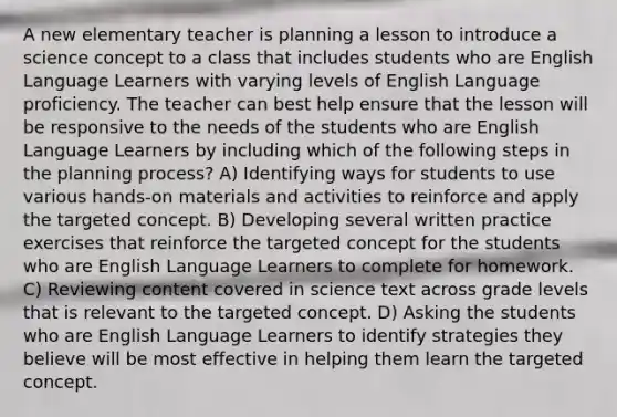 A new elementary teacher is planning a lesson to introduce a science concept to a class that includes students who are English Language Learners with varying levels of English Language proficiency. The teacher can best help ensure that the lesson will be responsive to the needs of the students who are English Language Learners by including which of the following steps in the planning process? A) Identifying ways for students to use various hands-on materials and activities to reinforce and apply the targeted concept. B) Developing several written practice exercises that reinforce the targeted concept for the students who are English Language Learners to complete for homework. C) Reviewing content covered in science text across grade levels that is relevant to the targeted concept. D) Asking the students who are English Language Learners to identify strategies they believe will be most effective in helping them learn the targeted concept.