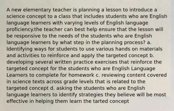 A new elementary teacher is planning a lesson to introduce a science concept to a class that includes students who are English language learners with varying levels of English language proficiency.the teacher can best help ensure that the lesson will be responsive to the needs of the students who are English language learners by what step in the planning process? a. Identifying ways for students to use various hands on materials and activities to reinforce and apply the targeted concept b. developing several written practice exercises that reinforce the targeted concept for the students who are English Language Learners to complete for homework c. reviewing content covered in science texts across grade levels that is related to the targeted concept d. asking the students who are English language learners to identify strategies they believe will be most effective in helping them learn the tarted concept