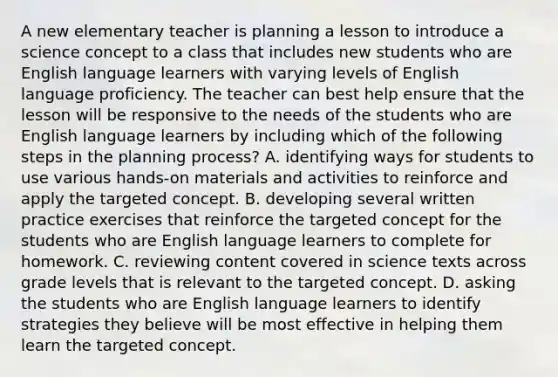 A new elementary teacher is planning a lesson to introduce a science concept to a class that includes new students who are English language learners with varying levels of English language proficiency. The teacher can best help ensure that the lesson will be responsive to the needs of the students who are English language learners by including which of the following steps in the planning process? A. identifying ways for students to use various hands-on materials and activities to reinforce and apply the targeted concept. B. developing several written practice exercises that reinforce the targeted concept for the students who are English language learners to complete for homework. C. reviewing content covered in science texts across grade levels that is relevant to the targeted concept. D. asking the students who are English language learners to identify strategies they believe will be most effective in helping them learn the targeted concept.