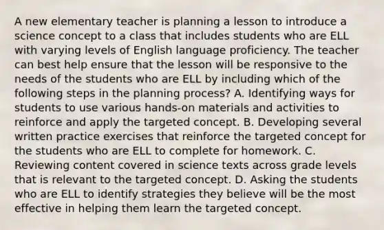 A new elementary teacher is planning a lesson to introduce a science concept to a class that includes students who are ELL with varying levels of English language proficiency. The teacher can best help ensure that the lesson will be responsive to the needs of the students who are ELL by including which of the following steps in the planning process? A. Identifying ways for students to use various hands-on materials and activities to reinforce and apply the targeted concept. B. Developing several written practice exercises that reinforce the targeted concept for the students who are ELL to complete for homework. C. Reviewing content covered in science texts across grade levels that is relevant to the targeted concept. D. Asking the students who are ELL to identify strategies they believe will be the most effective in helping them learn the targeted concept.