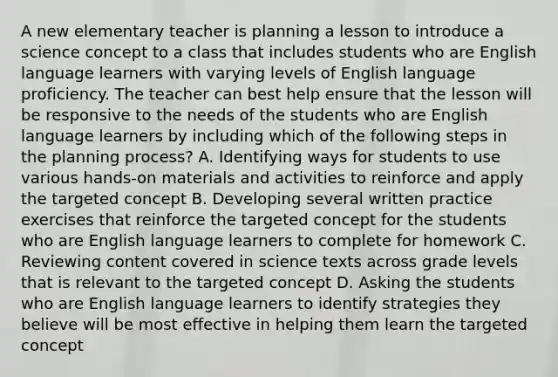 A new elementary teacher is planning a lesson to introduce a science concept to a class that includes students who are English language learners with varying levels of English language proficiency. The teacher can best help ensure that the lesson will be responsive to the needs of the students who are English language learners by including which of the following steps in the planning process? A. Identifying ways for students to use various hands-on materials and activities to reinforce and apply the targeted concept B. Developing several written practice exercises that reinforce the targeted concept for the students who are English language learners to complete for homework C. Reviewing content covered in science texts across grade levels that is relevant to the targeted concept D. Asking the students who are English language learners to identify strategies they believe will be most effective in helping them learn the targeted concept