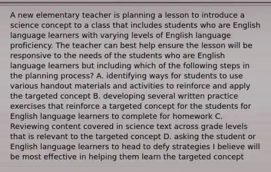 A new elementary teacher is planning a lesson to introduce a science concept to a class that includes students who are English language learners with varying levels of English language proficiency. The teacher can best help ensure the lesson will be responsive to the needs of the students who are English language learners but including which of the following steps in the planning process? A. identifying ways for students to use various handout materials and activities to reinforce and apply the targeted concept B. developing several written practice exercises that reinforce a targeted concept for the students for English language learners to complete for homework C. Reviewing content covered in science text across grade levels that is relevant to the targeted concept D. asking the student or English language learners to head to defy strategies I believe will be most effective in helping them learn the targeted concept