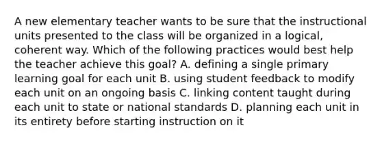 A new elementary teacher wants to be sure that the instructional units presented to the class will be organized in a logical, coherent way. Which of the following practices would best help the teacher achieve this goal? A. defining a single primary learning goal for each unit B. using student feedback to modify each unit on an ongoing basis C. linking content taught during each unit to state or national standards D. planning each unit in its entirety before starting instruction on it