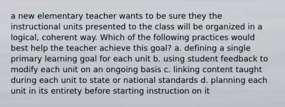 a new elementary teacher wants to be sure they the instructional units presented to the class will be organized in a logical, coherent way. Which of the following practices would best help the teacher achieve this goal? a. defining a single primary learning goal for each unit b. using student feedback to modify each unit on an ongoing basis c. linking content taught during each unit to state or national standards d. planning each unit in its entirety before starting instruction on it