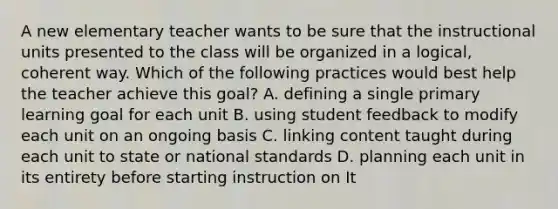 A new elementary teacher wants to be sure that the instructional units presented to the class will be organized in a logical, coherent way. Which of the following practices would best help the teacher achieve this goal? A. defining a single primary learning goal for each unit B. using student feedback to modify each unit on an ongoing basis C. linking content taught during each unit to state or national standards D. planning each unit in its entirety before starting instruction on It