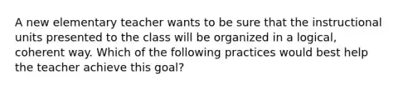 A new elementary teacher wants to be sure that the instructional units presented to the class will be organized in a logical, coherent way. Which of the following practices would best help the teacher achieve this goal?