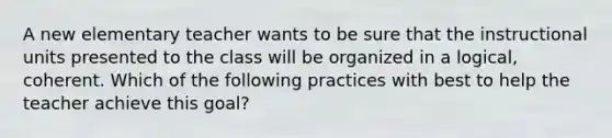 A new elementary teacher wants to be sure that the instructional units presented to the class will be organized in a logical, coherent. Which of the following practices with best to help the teacher achieve this goal?