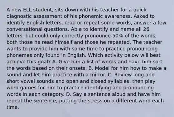 A new ELL student, sits down with his teacher for a quick diagnostic assessment of his phonemic awareness. Asked to identify English letters, read or repeat some words, answer a few conversational questions. Able to identify and name all 26 letters, but could only correctly pronounce 50% of the words, both those he read himself and those he repeated. The teacher wants to provide him with some time to practice pronouncing phonemes only found in English. Which activity below will best achieve this goal? A. Give him a list of words and have him sort the words based on their onsets. B. Model for him how to make a sound and let him practice with a mirror. C. Review long and short vowel sounds and open and closed syllables, then play word games for him to practice identifying and pronouncing words in each category. D. Say a sentence aloud and have him repeat the sentence, putting the stress on a different word each time.