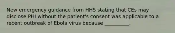 New emergency guidance from HHS stating that CEs may disclose PHI without the patient's consent was applicable to a recent outbreak of Ebola virus because __________.