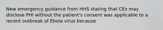 New emergency guidance from HHS stating that CEs may disclose PHI without the patient's consent was applicable to a recent outbreak of Ebola virus because