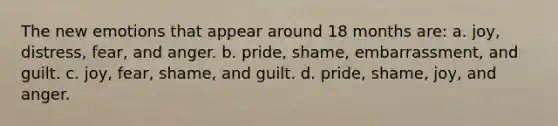 The new emotions that appear around 18 months are: a. joy, distress, fear, and anger. b. pride, shame, embarrassment, and guilt. c. joy, fear, shame, and guilt. d. pride, shame, joy, and anger.