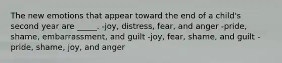 The new emotions that appear toward the end of a child's second year are _____. -joy, distress, fear, and anger -pride, shame, embarrassment, and guilt -joy, fear, shame, and guilt -pride, shame, joy, and anger