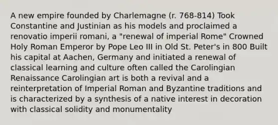 A new empire founded by Charlemagne (r. 768-814) Took Constantine and Justinian as his models and proclaimed a renovatio imperii romani, a "renewal of imperial Rome" Crowned Holy Roman Emperor by Pope Leo III in Old St. Peter's in 800 Built his capital at Aachen, Germany and initiated a renewal of classical learning and culture often called the Carolingian Renaissance Carolingian art is both a revival and a reinterpretation of Imperial Roman and Byzantine traditions and is characterized by a synthesis of a native interest in decoration with classical solidity and monumentality