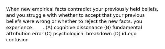 When new empirical facts contradict your previously held beliefs, and you struggle with whether to accept that your previous beliefs were wrong or whether to reject the new facts, you experience ____. (A) cognitive dissonance (B) fundamental attribution error (C) psychological breakdown (D) id-ego confusion