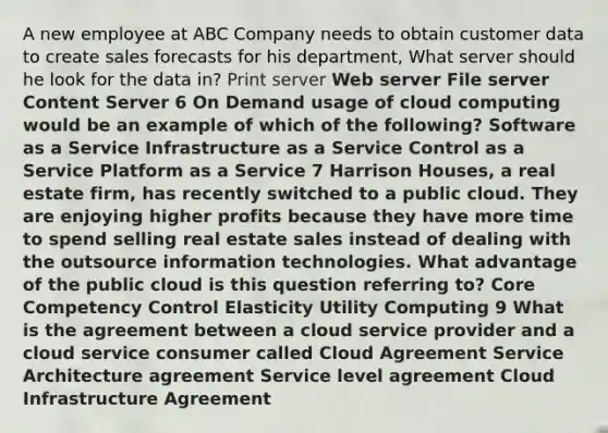 A new employee at ABC Company needs to obtain customer data to create sales forecasts for his department, What server should he look for the data in? Print server Web server File server Content Server 6 On Demand usage of cloud computing would be an example of which of the following? Software as a Service Infrastructure as a Service Control as a Service Platform as a Service 7 Harrison Houses, a real estate firm, has recently switched to a public cloud. They are enjoying higher profits because they have more time to spend selling real estate sales instead of dealing with the outsource information technologies. What advantage of the public cloud is this question referring to? Core Competency Control Elasticity Utility Computing 9 What is the agreement between a cloud service provider and a cloud service consumer called Cloud Agreement Service Architecture agreement Service level agreement Cloud Infrastructure Agreement