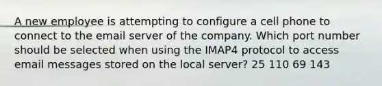 A new employee is attempting to configure a cell phone to connect to the email server of the company. Which port number should be selected when using the IMAP4 protocol to access email messages stored on the local server? 25 110 69 143