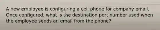 A new employee is configuring a cell phone for company email. Once configured, what is the destination port number used when the employee sends an email from the phone?