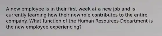 A new employee is in their first week at a new job and is currently learning how their new role contributes to the entire company. What function of the Human Resources Department is the new employee experiencing?