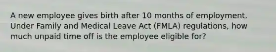 A new employee gives birth after 10 months of employment. Under Family and Medical Leave Act (FMLA) regulations, how much unpaid time off is the employee eligible for?