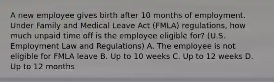 A new employee gives birth after 10 months of employment. Under Family and Medical Leave Act (FMLA) regulations, how much unpaid time off is the employee eligible for? (U.S. Employment Law and Regulations) A. The employee is not eligible for FMLA leave B. Up to 10 weeks C. Up to 12 weeks D. Up to 12 months