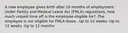 A new employee gives birth after 10 months of employment. Under Family and Medical Leave Act (FMLA) regulations, how much unpaid time off is the employee eligible for? -The employee is not eligible for FMLA leave. -Up to 10 weeks -Up to 12 weeks -Up to 12 months