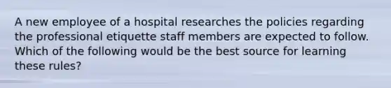 A new employee of a hospital researches the policies regarding the professional etiquette staff members are expected to follow. Which of the following would be the best source for learning these rules?