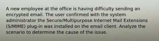 A new employee at the office is having difficulty sending an encrypted email. The user confirmed with the system administrator the Secure/Multipurpose Internet Mail Extensions (S/MIME) plug-in was installed on the email client. Analyze the scenario to determine the cause of the issue.