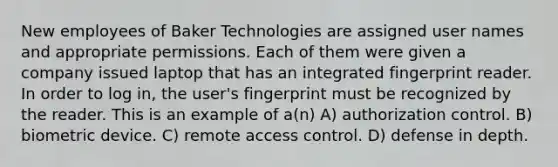 New employees of Baker Technologies are assigned user names and appropriate permissions. Each of them were given a company issued laptop that has an integrated fingerprint reader. In order to log in, the user's fingerprint must be recognized by the reader. This is an example of a(n) A) authorization control. B) biometric device. C) remote access control. D) defense in depth.