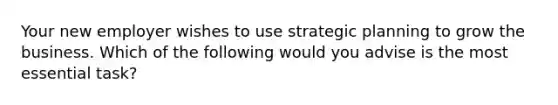 ​Your new employer wishes to use strategic planning to grow the business. Which of the following would you advise is the most essential task?