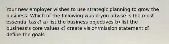 Your new employer wishes to use strategic planning to grow the business. Which of the following would you advise is the most essential task? a) ​list the business objectives b) ​list the business's core values c) ​create vision/mission statement d) ​define the goals