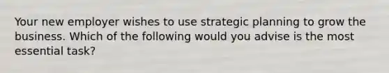 Your new employer wishes to use strategic planning to grow the business. Which of the following would you advise is the most essential task?