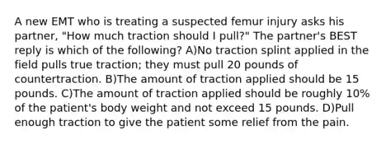 A new EMT who is treating a suspected femur injury asks his partner, "How much traction should I pull?" The partner's BEST reply is which of the following? A)No traction splint applied in the field pulls true traction; they must pull 20 pounds of countertraction. B)The amount of traction applied should be 15 pounds. C)The amount of traction applied should be roughly 10% of the patient's body weight and not exceed 15 pounds. D)Pull enough traction to give the patient some relief from the pain.