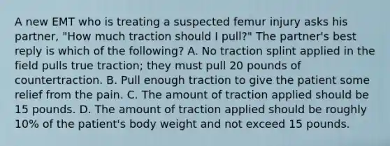 A new EMT who is treating a suspected femur injury asks his​ partner, "How much traction should I​ pull?" The​ partner's best reply is which of the​ following? A. No traction splint applied in the field pulls true​ traction; they must pull 20 pounds of countertraction. B. Pull enough traction to give the patient some relief from the pain. C. The amount of traction applied should be 15 pounds. D. The amount of traction applied should be roughly​ 10% of the​ patient's body weight and not exceed 15 pounds.