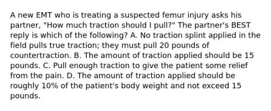 A new EMT who is treating a suspected femur injury asks his​ partner, "How much traction should I​ pull?" The​ partner's BEST reply is which of the​ following? A. No traction splint applied in the field pulls true​ traction; they must pull 20 pounds of countertraction. B. The amount of traction applied should be 15 pounds. C. Pull enough traction to give the patient some relief from the pain. D. The amount of traction applied should be roughly​ 10% of the​ patient's body weight and not exceed 15 pounds.