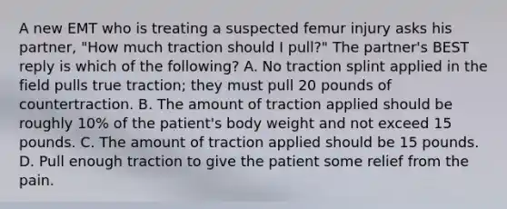 A new EMT who is treating a suspected femur injury asks his partner, "How much traction should I pull?" The partner's BEST reply is which of the following? A. No traction splint applied in the field pulls true traction; they must pull 20 pounds of countertraction. B. The amount of traction applied should be roughly 10% of the patient's body weight and not exceed 15 pounds. C. The amount of traction applied should be 15 pounds. D. Pull enough traction to give the patient some relief from the pain.