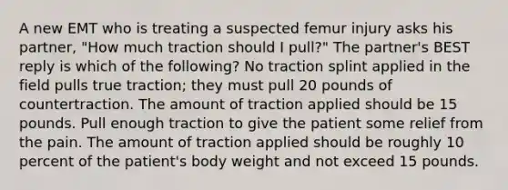 A new EMT who is treating a suspected femur injury asks his partner, "How much traction should I pull?" The partner's BEST reply is which of the following? No traction splint applied in the field pulls true traction; they must pull 20 pounds of countertraction. The amount of traction applied should be 15 pounds. Pull enough traction to give the patient some relief from the pain. The amount of traction applied should be roughly 10 percent of the patient's body weight and not exceed 15 pounds.