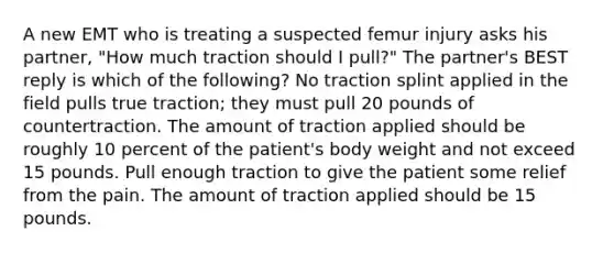 A new EMT who is treating a suspected femur injury asks his partner, "How much traction should I pull?" The partner's BEST reply is which of the following? No traction splint applied in the field pulls true traction; they must pull 20 pounds of countertraction. The amount of traction applied should be roughly 10 percent of the patient's body weight and not exceed 15 pounds. Pull enough traction to give the patient some relief from the pain. The amount of traction applied should be 15 pounds.