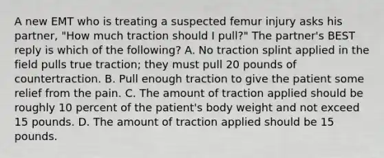 A new EMT who is treating a suspected femur injury asks his partner, "How much traction should I pull?" The partner's BEST reply is which of the following? A. No traction splint applied in the field pulls true traction; they must pull 20 pounds of countertraction. B. Pull enough traction to give the patient some relief from the pain. C. The amount of traction applied should be roughly 10 percent of the patient's body weight and not exceed 15 pounds. D. The amount of traction applied should be 15 pounds.