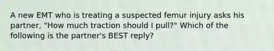 A new EMT who is treating a suspected femur injury asks his​ partner, "How much traction should I​ pull?" Which of the following is the​ partner's BEST​ reply?