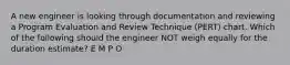 A new engineer is looking through documentation and reviewing a Program Evaluation and Review Technique (PERT) chart. Which of the following should the engineer NOT weigh equally for the duration estimate? E M P O