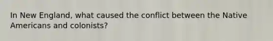 In New England, what caused the conflict between the Native Americans and colonists?