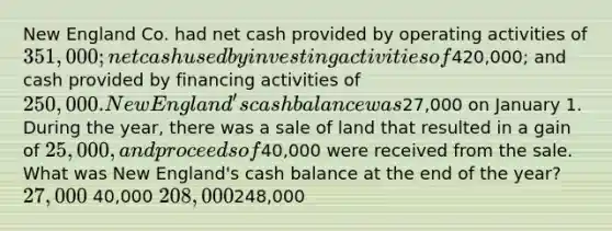 New England Co. had net cash provided by operating activities of 351,000; net cash used by investing activities of420,000; and cash provided by financing activities of 250,000. New England's cash balance was27,000 on January 1. During the year, there was a sale of land that resulted in a gain of 25,000, and proceeds of40,000 were received from the sale. What was New England's cash balance at the end of the year? 27,000 40,000 208,000248,000